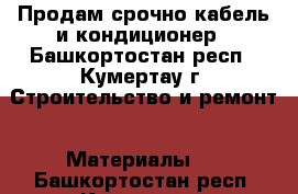 Продам срочно кабель и кондиционер - Башкортостан респ., Кумертау г. Строительство и ремонт » Материалы   . Башкортостан респ.,Кумертау г.